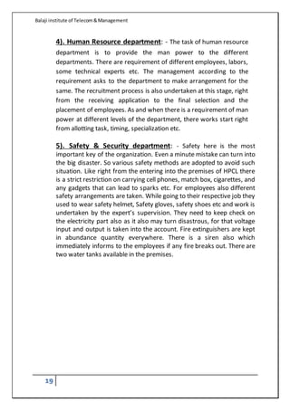 Balaji institute of Telecom&Management
19
4). Human Resource department: - The task of human resource
department is to provide the man power to the different
departments. There are requirement of different employees, labors,
some technical experts etc. The management according to the
requirement asks to the department to make arrangement for the
same. The recruitment process is also undertaken at this stage, right
from the receiving application to the final selection and the
placement of employees. As and when there is a requirement of man
power at different levels of the department, there works start right
from allotting task, timing, specialization etc.
5). Safety & Security department: - Safety here is the most
important key of the organization. Even a minute mistake can turn into
the big disaster. So various safety methods are adopted to avoid such
situation. Like right from the entering into the premises of HPCL there
is a strict restriction on carrying cell phones, match box, cigarettes, and
any gadgets that can lead to sparks etc. For employees also different
safety arrangements are taken. While going to their respective job they
used to wear safety helmet, Safety gloves, safety shoes etc and work is
undertaken by the expert’s supervision. They need to keep check on
the electricity part also as it also may turn disastrous, for that voltage
input and output is taken into the account. Fire extinguishers are kept
in abundance quantity everywhere. There is a siren also which
immediately informs to the employees if any fire breaks out. There are
two water tanks available in the premises.
 