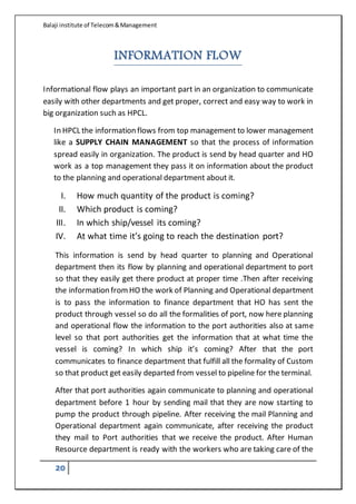 Balaji institute of Telecom&Management
20
INFORMATION FLOW
Informational flow plays an important part in an organization to communicate
easily with other departments and get proper, correct and easy way to work in
big organization such as HPCL.
In HPCL the information flows from top management to lower management
like a SUPPLY CHAIN MANAGEMENT so that the process of information
spread easily in organization. The product is send by head quarter and HO
work as a top management they pass it on information about the product
to the planning and operational department about it.
I. How much quantity of the product is coming?
II. Which product is coming?
III. In which ship/vessel its coming?
IV. At what time it’s going to reach the destination port?
This information is send by head quarter to planning and Operational
department then its flow by planning and operational department to port
so that they easily get there product at proper time .Then after receiving
the information fromHO the work of Planning and Operational department
is to pass the information to finance department that HO has sent the
product through vessel so do all the formalities of port, now here planning
and operational flow the information to the port authorities also at same
level so that port authorities get the information that at what time the
vessel is coming? In which ship it’s coming? After that the port
communicates to finance department that fulfill all the formality of Custom
so that product get easily departed from vessel to pipeline for the terminal.
After that port authorities again communicate to planning and operational
department before 1 hour by sending mail that they are now starting to
pump the product through pipeline. After receiving the mail Planning and
Operational department again communicate, after receiving the product
they mail to Port authorities that we receive the product. After Human
Resource department is ready with the workers who are taking care of the
 