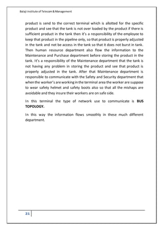Balaji institute of Telecom&Management
21
product is send to the correct terminal which is allotted for the specific
product and see that the tank is not over loaded by the product if there is
sufficient product in the tank then it’s a responsibility of the employee to
keep that product in the pipeline only, so that product is properly adjusted
in the tank and not be access in the tank so that it does not burst in tank.
Then human resource department also flow the information to the
Maintenance and Purchase department before storing the product in the
tank. It’s a responsibility of the Maintenance department that the tank is
not having any problem in storing the product and see that product is
properly adjusted in the tank. After that Maintenance department is
responsible to communicate with the Safety and Security department that
when the worker’s areworking in the terminal area the worker are suppose
to wear safety helmet and safety boots also so that all the mishaps are
avoidable and they insure their workers are on safe side.
In this terminal the type of network use to communicate is BUS
TOPOLOGY.
In this way the information flows smoothly in these much different
department.
 