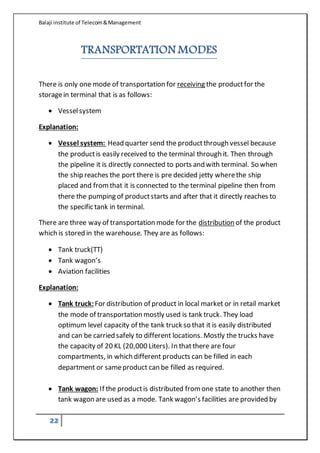 Balaji institute of Telecom&Management
22
TRANSPORTATION MODES
There is only one mode of transportation for receiving the productfor the
storagein terminal that is as follows:
 Vesselsystem
Explanation:
 Vessel system: Head quarter send the productthrough vessel because
the productis easily received to the terminal through it. Then through
the pipeline it is directly connected to ports and with terminal. So when
the ship reaches the port there is pre decided jetty wherethe ship
placed and fromthat it is connected to the terminal pipeline then from
there the pumping of productstarts and after that it directly reaches to
the specific tank in terminal.
There are three way of transportation mode for the distribution of the product
which is stored in the warehouse. They are as follows:
 Tank truck(TT)
 Tank wagon’s
 Aviation facilities
Explanation:
 Tank truck:For distribution of product in local market or in retail market
the mode of transportation mostly used is tank truck. They load
optimum level capacity of the tank truck so that it is easily distributed
and can be carried safely to different locations. Mostly the trucks have
the capacity of 20 KL (20,000 Liters). In thatthere are four
compartments, in which different products can be filled in each
department or sameproduct can be filled as required.
 Tank wagon: If the productis distributed fromone state to another then
tank wagon are used as a mode. Tank wagon’s facilities are provided by
 