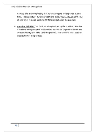 Balaji institute of Telecom&Management
23
Railway and it is compulsory that49 tank wagons are departed at one
time. The capacity of 49 tank wagon is to take 3000 KL (30, 00,000LTRS)
at one time. Itis also used mostly for distribution of the product.
 Aviationfacilities: This facility is also provided by the Loni Portterminal
if in someemergency the productis to be sent on urgentbasis then the
aviation facility is used to send the product. This facility is least used for
distribution of the product.
 