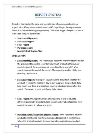 Balaji institute of Telecom&Management
24
REPORT SYSTEM
Report systemis also the easy and formalmode of communication in an
organization. If any information is send to HO regarding to the organization
then it is to be send through reports only. There are 5 type of reportsystemis
to be used they are as follows:
 Stock monthly report
 Stock daily report
 Sales report
 Purchase report
 Monthly DistributionPlan
EXPLANATION:
 Stock monthly report: This report says aboutthe monthly stock kept for
the product. Itkeeps the record of how much product is there, how
much is needed, how much can be stored and how much left after
supply done at the end of the month. The report is send to HO by the
planning department.
 Stock daily report: This report says aboutthe daily stock kept for the
product. Itkeeps the record in day to day supply of the product, daily
how much sale done and sees how much productremaining after the
supply. The reportis send to HO on a daily bases.
 Sales report: This reportis made of sales done of the productto
different dealers by truck tank, tank wagon and aviation facilities. How
much to be done, to whomand when.
 Purchase report/receivable product report: In this reportthe detail of
productis mentioned that how much goods received in the terminal
when the productreceived the approximate gauging is done and get
 