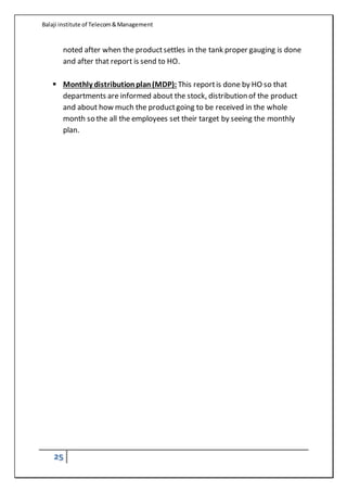Balaji institute of Telecom&Management
25
noted after when the productsettles in the tank proper gauging is done
and after that report is send to HO.
 Monthly distributionplan(MDP): This reportis done by HO so that
departments are informed about the stock, distribution of the product
and about how much the productgoing to be received in the whole
month so the all the employees set their target by seeing the monthly
plan.
 