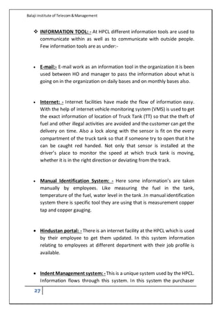 Balaji institute of Telecom&Management
27
 INFORMATION TOOL: - At HPCL different information tools are used to
communicate within as well as to communicate with outside people.
Few information tools are as under:-
 E-mail:- E-mail work as an information tool in the organization it is been
used between HO and manager to pass the information about what is
going on in the organization on daily bases and on monthly bases also.
 Internet: - Internet facilities have made the flow of information easy.
With the help of internet vehicle monitoring system (VMS) is used to get
the exact information of location of Truck Tank (TT) so that the theft of
fuel and other illegal activities are avoided and the customer can get the
delivery on time. Also a lock along with the sensor is fit on the every
compartment of the truck tank so that if someone try to open that it he
can be caught red handed. Not only that sensor is installed at the
driver’s place to monitor the speed at which truck tank is moving,
whether it is in the right direction or deviating from the track.
 Manual Identification System: - Here some information’s are taken
manually by employees. Like measuring the fuel in the tank,
temperature of the fuel, water level in the tank .In manual identification
system there is specific tool they are using that is measurement copper
tap and copper gauging.
 Hindustan portal: - There is an internet facility at the HPCL which is used
by their employee to get them updated. In this system information
relating to employees at different department with their job profile is
available.
 Indent Management system: -This is a unique system used by the HPCL.
Information flows through this system. In this system the purchaser
 