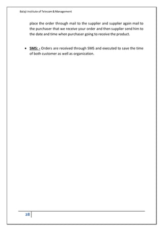 Balaji institute of Telecom&Management
28
place the order through mail to the supplier and supplier again mail to
the purchaser that we receive your order and then supplier send him to
the date and time when purchaser going to receive the product.
 SMS: - Orders are received through SMS and executed to save the time
of both customer as well as organization.
 