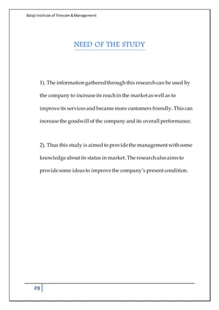 Balaji institute of Telecom&Management
29
NEED OF THE STUDY
1). The information gatheredthrough this research can be used by
the company to increase its reach in the marketas well as to
improve its services and became more customers friendly. This can
increase the goodwill of the company and its overall performance.
2). Thus this study is aimed to provide the managementwith some
knowledge aboutits status in market. The research alsoaims to
provide some ideas to improve the company’s present condition.
 