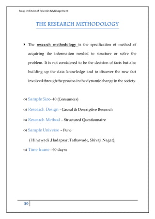 Balaji institute of Telecom&Management
30
THE RESEARCH METHODOLOGY
 The research methodology is the specification of method of
acquiring the information needed to structure or solve the
problem. It is not considered to be the decision of facts but also
building up the data knowledge and to discover the new fact
involved through the process in the dynamic change in the society.
 Sample Size- 40 (Consumers)
 Research Design - Causal & Descriptive Research
 Research Method – Structured Questionnaire
 Sample Universe – Pune
( Hinjawadi ,Hadapsar ,Tathawade, Shivaji Nagar).
 Time frame - 60 dayss
 