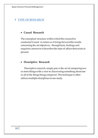 Balaji institute of Telecom&Management
31
 TYPE OF RESEARCH
 Causal Research
The conceptual structure within which this research is
conducted Causal in nature as it brings forwardthe results
concerning the set objectives, through facts, findings and
enquiries; moreover itdescribes the state of affairs thatexists at
present.
 Descriptive Research
Descriptive research, simply put, is the act of comparing two
or more things with a view to discovering something aboutone
or all of the things being compared. This technique is often
utilizes multiple disciplines in one study.
 