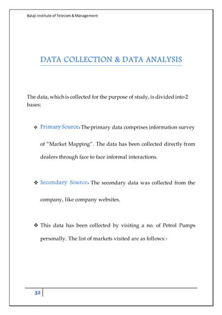 Balaji institute of Telecom&Management
32
DATA COLLECTION & DATA ANALYSIS
The data, which is collected for the purpose of study, is divided into2
bases:
 Primary Source:The primary data comprises information survey
of “Market Mapping”. The data has been collected directly from
dealers through face to face informal interactions.
 Secondary Source: The secondary data was collected from the
company, like company websites.
 This data has been collected by visiting a no. of Petrol Pumps
personally. The list of markets visited are as follows:-
 