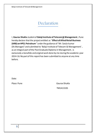 Balaji institute of Telecom&Management
5
Declaration
I, Gaurav Shukla studentof Balaji Institute of Telecom & Management , Pune
hereby declare that the projectentitled as ‘‘Effect of AlliedRetail Business
(ARB) onHPCL Petroleum’’under theguidance of ‘Mr. Sanjiv kumar
(Dt.Manager)’ and submitted to ‘Balaji Instituteof Telecom & Management’ ,
as an integral part of the PostGraduate Diploma in Management , is
exclusively a bonafide and original work done by me during the academic year
2014-16.No partof this reporthas been submitted to anyone at any time
before.
Date:
Place: Pune Gaurav Shukla
TM1413335
 