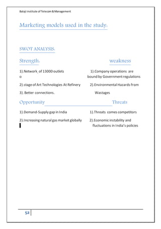 Balaji institute of Telecom&Management
52
Marketing models used in the study:
SWOT ANALYSIS:
Strength: weakness
1).Network of 13000 outlets 1).Company operations are
o bound by Governmentregulations
2).stageof Art Technologies At Refinery 2).EnvironmentalHazards from
3). Better connections. Wastages
Opportunity Threats
1).Demand-Supply gap in India 1).Threats comes competitors
2).Increasing naturalgas market globally 2).Economic instability and
f fluctuations in India’s policies
 