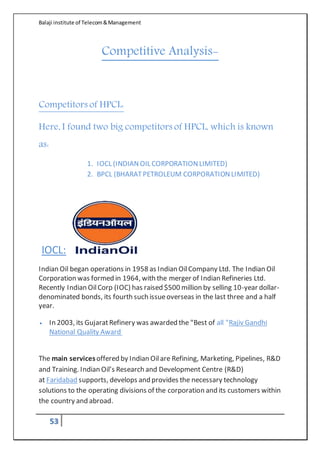 Balaji institute of Telecom&Management
53
Competitive Analysis-
Competitors of HPCL:
Here, I found two big competitors of HPCL, which is known
as:
1. IOCL (INDIANOIL CORPORATIONLIMITED)
2. BPCL (BHARATPETROLEUM CORPORATIONLIMITED)
IOCL:
Indian Oil began operations in 1958 as Indian OilCompany Ltd. The Indian Oil
Corporation was formed in 1964, with the merger of Indian Refineries Ltd.
Recently Indian OilCorp (IOC) has raised $500 million by selling 10-year dollar-
denominated bonds, its fourth such issueoverseas in the last three and a half
year.
 In 2003, its GujaratRefinery was awarded the "Best of all "Rajiv Gandhi
National Quality Award.
The main servicesoffered by Indian Oilare Refining, Marketing, Pipelines, R&D
and Training. Indian Oil’s Research and Development Centre (R&D)
at Faridabad supports, develops and provides the necessary technology
solutions to the operating divisions of the corporation and its customers within
the country and abroad.
 