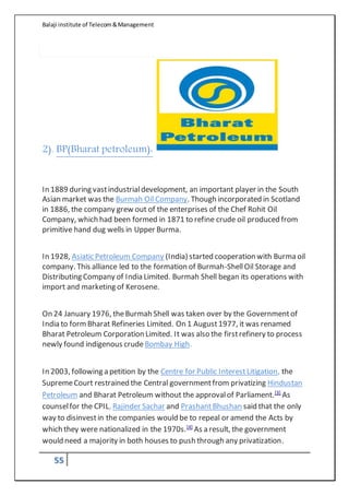 Balaji institute of Telecom&Management
55
2). BP(Bharat petroleum):
In 1889 during vastindustrialdevelopment, an important player in the South
Asian market was the Burmah Oil Company. Though incorporated in Scotland
in 1886, the company grew out of the enterprises of the Chef Rohit Oil
Company, which had been formed in 1871 to refine crude oil produced from
primitive hand dug wells in Upper Burma.
In 1928, Asiatic Petroleum Company (India) started cooperation with Burma oil
company. This alliance led to the formation of Burmah-ShellOil Storage and
Distributing Company of India Limited. Burmah Shell began its operations with
import and marketing of Kerosene.
On 24 January 1976, theBurmah Shell was taken over by the Governmentof
India to formBharat Refineries Limited. On 1 August1977, it was renamed
Bharat Petroleum Corporation Limited. It was also the firstrefinery to process
newly found indigenous crude Bombay High.
In 2003, following a petition by the Centre for Public InterestLitigation, the
SupremeCourt restrained the Central governmentfrom privatizing Hindustan
Petroleum and Bharat Petroleum without the approvalof Parliament.[3]
As
counselfor the CPIL, Rajinder Sachar and PrashantBhushan said that the only
way to disinvestin the companies would be to repeal or amend the Acts by
which they were nationalized in the 1970s.[4]
As a result, the government
would need a majority in both houses to push through any privatization.
 
