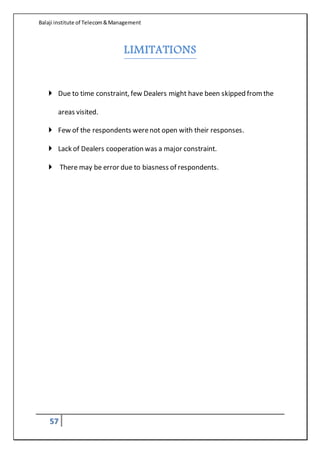 Balaji institute of Telecom&Management
57
LIMITATIONS
 Due to time constraint, few Dealers might have been skipped fromthe
areas visited.
 Few of the respondents werenot open with their responses.
 Lack of Dealers cooperation was a major constraint.
 There may be error due to biasness of respondents.
 