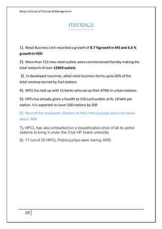 Balaji institute of Telecom&Management
58
FINDINGS
1). Retail Business Unit recorded a growth of 8.7 %growthin MS and 6.6 %
growthin HSD
2). Morethan 723 new retail outlets werecommissioned thereby making the
total network of over 12869 outlets
3). In developed countries, allied retail business forms up to 60% of the
total revenueearned by fuel stations
4). HPCL has tied up with 15 banks who set up their ATMs in urban stations.
5). HPCL has already given a facelift to 150 such outlets at Rs 10 lakh per
station. Itis expected to cover 500 stations by 200
6). Mostof the employees /Dealers of HPCL Petrol pumps were not aware
about ARB
7). HPCL has also embarked on a beautification drive of all its petrol
stations to bring it under the Club HP brand umbrella.
8). 17 out of 25 HPCL Petrol pumps were having ARB.
 