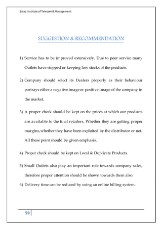 Balaji institute of Telecom&Management
59
SUGGESTION & RECOMMENDATION
1) Service has to be improved extensively. Due to poor service many
Outlets have stopped or keeping low stocks of the products.
2) Company should select its Dealers properly as their behaviour
portrays either a negative image or positive image of the company in
the market.
3) A proper check should be kept on the prices at which our products
are available to the final retailers. Whether they are getting proper
margins,whether they have been exploited by the distributor or not.
All these point should be given emphasis.
4) Proper check should be kept on Local & Duplicate Products.
5) Small Outlets also play an important role towards company sales,
therefore proper attention should be shown towards them also.
6) Delivery time can be reduced by using an online billing system.
 