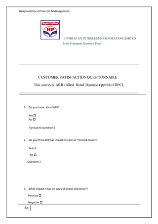 Balaji institute of Telecom&Management
61
HINDUSTAN PETROLEUM CORPORATION LIMITED
Loni- Hadapsar Terminal, Pune
CUSTOMER SATISFACTIONQUESTIONNAIRE
This survey is ARB (Allied Retail Business) petrol of HPCL
1. Do youknow aboutARB?
Yes 
No 
If yesgo to question2
2. Do youthinkARB has impacton salesof Petrol & Diesel ?
Yes 
No 
 Question 3
3. What impact it has on sales of petrol and diesel?
Positive 
Negative 
 