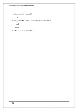 Balaji institute of Telecom&Management
62

4. How much it has increased ?
% 
5. Do you think ARB has been successful proposition for HPCL ?
Yes 
No 
6. What are your remarks on ARB ?

 