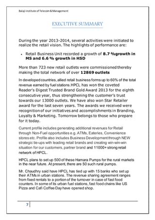Balaji institute of Telecom&Management
7
EXECUTIVE SUMMARY
During the year 2013-2014, several activities were initiated to
realize the retail vision. The highlights of performance are:
 Retail Business Unit recorded a growth of 8.7 %growth in
MS and 6.6 % growth in HSD
More than 723 new retail outlets were commissioned thereby
making the total network of over 12869 outlets
In developedcountries,allied retail business forms up to 60% of the total
revenue earned by fuel stations.HPCL has won the coveted
Reader's Digest Trusted Brand Gold Award 2013 for the eighth
consecutive year, thus strengthening the customer’s trust
towards our 13000 outlets. We have also won Star Retailer
award for the last seven years. The awards we received were
recognition of our initiatives and accomplishments in Branding,
Loyalty & Marketing. Tomorrow belongs to those who prepare
for it today.
Current profile includes generating additional revenues for Retail
through Non-Fuel opportunities e.g. ATMs, Eateries, Convenience
stores etc. Profile also includes Business Developmentthrough NEW
strategic tie-ups with leading retail brands and creating win-win-win
situation for our customers,partner brand and 11000+ strong retail
network of HPCL.
HPCL plans to set up 500 of these Hamara Pumps for the rural markets
in the near future. At present, there are 50 such rural pumps.
Mr. Chaudhry said have HPCL has tied up with 15 banks who set up
their ATMs in urban stations. The revenue sharing agreement ranges
from fixed rentals to a portion of the turnover in case of fast food
counters. In some of its urban fuel stations, fast food chains like US
Pizza and Cafi Coffee Day have opened shop.
 