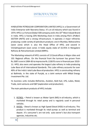 Balaji institute of Telecom&Management
9
INTRODUCTION
HINDUSTAN PETROLEUM CORPORATION LIMITED (HPCL) is a Government of
India Enterprise with Navratna Status. It’s an oil industry which was found in
1974. HPCL is a FortuneGlobal 500 company and is the 10th
Most Valued Brand
in India. HPCL is having 20% Marketing share in India among PSU’s (PUBLIC
SECTOR UNITS) and a strong infrastructure. It operates 2 major refineries
producing a wide variety of petroleum products: one in Mumbai, Maharashtra
(west zone) which is also the Head Office of HPCL and second in
Vishakhapatnam (east zone) .It holds equity stake of 16.95% in Mangalore
Refinery & Petrochemicals Limited (MRPL).
The Marketing network of HPCL consists of 13 Zonal offices in Major cities and
101 Regional offices. On the financial front the turnover has grown from
Rs.2687 crorein 1984-85 to impressiveRs.132670 crore in financial year 2010-
11. HPCL also owns and operates the largest Lube refinery in India producing
Lube Base oil of International Standards. This Lube refinery accounts for over
40% of the India’s total Lube Base oil production. HPCL is constructing refinery
at Bathinda, in the state of Punjab, as a Joint venture with Mittal Energy
Investment Pte. Ltd.
Its business units includes-Refineries, Aviation, Bulk-fuel, LPG, Lubes, Retail,
Trade, Joint ventures and E&P (exploration and production).
The main petroleum products of HPCL include:
1. PETROL – Petrol is known as Motor Spirit (MS) in oil industry, which is
marketed through its retail pump and is regularly used in personal
vehicles.
2. DIESEL - Diesel is known as High Speed Diesel (HSD) in oil industry. This
product is marketed through its retail pumps as well as terminal and
depots .It’s consumer’s are not only auto owner’s but also transport
agencies, industries etc.
 