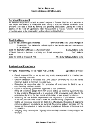 Nitin Jaswani Page 1 of 2
NITIN JASWANI
Email: nitinjaswani@hotmail.com
Personal Statement
An experienced professional with a master’s degree in Finance. My Past work experience
has helped me develop a strong work ethic, ability to adapt to different situations, solve
problems and lead a team by thinking and planning strategically. Looking to secure a
position in the field of Operations, Risk Management & Finance wherein I can bring
immediate value to the organization and develop my skillset further.
Qualifications
2008-09 MSc. Banking and Finance University of Leeds, United Kingdom
Dissertation: The successful defense against the hostile takeovers with relation
to UK evidence.
2005-08 Bachelors of Business Administration DAVV, Indore, India
2007-08 Diploma - Aviation, Hospitality and Travel Management FIAT, Indore,
India
2000-05 C.B.S.E (Class X & XII) The Daly College, Indore, India
Professional Experience
Nov 2012 – Present Day Iconic Foods Pvt. Ltd India Operations Director
 Overall responsibility for set up and day to day management of a chewing gum
manufacturing operation.
 Effective utilization of resources like Land, Labour, Electricity etc so as to ensure
maximum output at minimum resource level.
 Designing & Approving plan for procuring of machinery & Setting up a
manufacturing unit from scratch.
 Obtain all necessary government approvals to start production.
 Hiring all operations people from start up and setting up operating systems for day
to day functions. Management of a workforce of 65 employees. Add value to the
organization by hiring the right people which in turn ensure smooth functioning.
 Assessing the raw material requirements and negotiation of procurement contracts
at the best possible rates so as to make the product costing competitive.
 Setting up necessary channels for distribution of products. Discussing & approving
marketing plans of products to be launched. Negotiating delivery contracts with the
various service providers to make sure that products are delivered on time and in a
top condition.
 Analyzing daily cash reports. Signing off on monthly accounts for reporting to the
directors.
 