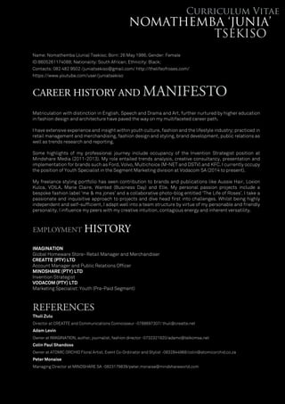 CAREER HISTORY AND MANIFESTO
EMPLOYMENT HISTORY
REFERENCES
Thuli Zulu
Director at CREATTE and Communications Connoisseur -0788697307/ thuli@creatte.net
Adam Levin
Owner at IMAGINATION, author, journalist, fashion director -0732321920/adamo@telkomsa.net
Colin Paul Shandoss
Owner at ATOMIC ORCHID Floral Artist, Event Co-Ordinator and Stylist -0832844968/colin@atomicorchid.co.za
Peter Monaise
Managing Director at MINDSHARE SA -0823179839/peter.monaise@mindshareworld.com
Matriculation with distinction in English, Speech and Drama and Art, further nurtured by higher education
in fashion design and architecture have paved the way on my multifaceted career path.
I have extensive experience and insight within youth culture, fashion and the lifestyle industry; practiced in
retail management and merchandising, fashion design and styling, brand development, public relations as
well as trends research and reporting.
Some highlights of my professional journey include occupancy of the Invention Strategist position at
Mindshare Media (2011-2013). My role entailed trends analysis, creative consultancy, presentation and
implementation for brands such as Ford, Volvo, Multichoice (M-NET and DSTV) and KFC. I currently occupy
the position of Youth Specialist in the Segment Marketing division at Vodacom SA (2014 to present).
My freelance styling portfolio has seen contribution to brands and publications like Aussie Hair, Loxion
Kulca, VOILA, Marie Claire, Wanted (Business Day) and Elle. My personal passion projects include a
bespoke fashion label ‘me & ms jones’ and a collaborative photo-blog entitled ‘The Life of Roses’. I take a
passionate and inquisitive approach to projects and dive head ﬁrst into challenges. Whilst being highly
independent and self-sufﬁcient, I adapt well into a team structure by virtue of my personable and friendly
personality. I inﬂuence my peers with my creative intuition, contagious energy and inherent versatility.
Name: Nomathemba (Junia) Tsekiso; Born: 26 May 1986; Gender: Female
ID:8605261174088; Nationality: South African; Ethnicity: Black;
Contacts: 082 482 9502 /juniatsekiso@gmail.com/ http://thelifeofroses.com/
https://www.youtube.com/user/juniatsekiso
IMAGINATION
Global Homeware Store- Retail Manager and Merchandiser
CREATTE (PTY) LTD
Account Manager and Public Relations Ofﬁcer
MINDSHARE (PTY) LTD
Invention Strategist
VODACOM (PTY) LTD
Marketing Specialist: Youth (Pre-Paid Segment)
 