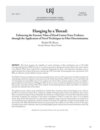 THE UNIVERSITY OF CENTRAL FLORIDA
UNDERGRADUATE RESEARCH JOURNAL
58www.URJ.ucf.edu
Vol. 1: 58–71
Published
May 27, 2005
Hanging by a Thread:
Enhancing the Forensic Value of Dyed Cotton Trace Evidence
through the Application of Novel Techniques in Fiber Discrimination
Rachel M. Russo
Faculty Mentor: Barry Fookes
ABSTRACT: This thesis examines the capability of current techniques in fiber classification such as UV-visible
microspectrophotometry (MSP) (for dye in situ and/or extracted) to discriminate between fibers from sources known
to be different. When these methods fail to adequately distinguish the fibers, novel alternative techniques, such as
pulsed pumped laser-induced fluorescence spectroscopy (LIF) and liquid chromatography-mass spectrometry (LC,
MS), are utilized to provide definitive forensic evidence.
The FBI Dye Extraction Classification and Chromatography Schemes: Forensic Fiber Examination Guidelines provides the
methodology used by the majority of crime labs across the United States (Fong, 1984). In the case of cotton fibers, the
most frequently encountered fiber form of trace evidence, the scheme fails to produce adequate evidence to establish a
questioned/known match (Grieve & Wiggins, 2001). In fact, in many criminal investigations the protocols indicate a
false positive association (Cheng, 1991). New methods of discriminating between dyed cotton fibers are needed to
promote the evidential value of trace fibers.
The preliminary data confirm unique identification of all the fibers using these enhanced investigative tests, a task not
possible by conventional analysis alone. Analysis by multiple techniques greatly enhances the probative value of trace
fibers in criminal investigations by providing fiber discrimination at a higher degree of certainty.This study demonstrates
the benefit of applying new techniques in the forensic investigation of fibers to reduce the chance of an incidental
match. Sixty percent discrimination was achieved by employing current protocols; discrimination was improved to
one-hundred percent by applying the methods outlined in this paper.The application of liquid chromatography-mass
spectrometry (LC-MS) and ultraviolet fluorescence spectroscopy to the analysis of cotton fibers is shown in this paper
to greatly increase their evidentiary value by providing highly specific chemical and structural information about the
dyes and brighteners.
Republication not permitted without written consent of the author.
 
