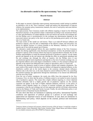 An alternative model to the open-economy “new consensus” ∗ 
Ricardo Summa 
Abstract 
In this paper we present a heterodox open-economy macroeconomic model aiming to establish 
an alternative view to the "New Consensus" model and analyze the determinants of long-run 
inflation, the monetary policy transmission channels, the costs of such policy and some barriers 
to its implementation. 
The open-economy New Consensus model with inflation targeting is based on the following 
theoretical structure: (i) the potential output is determined according to the neoclassical theory 
of value and distribution; (ii) output depends on the real interest rate and the real exchange rate 
(iii) the Phillips curve is accelerationist (iv) the exchange rate determination depends on the 
uncovered interest rate parity in the short run and on the purchasing power parity in the long 
run; (v) a Taylor rule. 
The main results of this model are well known. There is no trade-off between inflation and 
productive capacity, since the later is independent of the effective output; and such policy can 
always be applied, because it is always possible to the Monetary Authority to fix the real 
interest rate in line with the natural rate of interest. 
The alternative model proposed follows the same simplified scheme of the New Consensus 
model, but altering significantly some theoretical assumptions. (i) First, the potential output or 
productive capacity of the economy follows the long-run expected effective demand. We use the 
Sraffian supermultiplier to model the demand led growth of productive capacity. (ii) the output 
growth rate depends on the real interest rate (through the effect on autonomous spending) and 
the real exchange rate (through the effect on exports), (iii) the Phillips curve is non 
accelerationist (partial inertia hypothesis) and depends on the role of nominal exchange rate, on 
the imported inflation and on the degree of distributive conflict, (iv) the nominal exchange rate 
depends on the interest rate differential and is subject to speculation, and (v) a Taylor rule. 
We analyze the alternative model in terms of analytic solution and computer simulations. The 
main results of this model is that the long-run inflation will depend on imported inflation, on the 
distributive conflict and on the inertia degree in the economy; demand shocks influences 
inflation only in the short run, so the main channel to control inflation by MA is by controlling 
the nominal exchange rate appreciation through the maintenance of an interest rate differential 
with the rest of the world. 
From the cost of policy standpoint, the results also differ from that proposed by the New 
Consensus. First, we show that the policy of inflation control is not neutral in terms of growth 
rate of productive capacity. This means that a higher inflation targeting or a lower imported 
inflation ultimately lead to a higher growth rate of productive capacity (so the external 
constraint can appear in the form of higher imported inflation); moreover, as the policy of 
inflation control depends largely on a process of nominal exchange rate appreciation, the 
consequence is that the real exchange rate will also appreciate and this will bring a deteriorating 
trend on the Balance of Trade and Current Account. Finally, the anti-inflationary policy is not 
neutral in terms of functional income distribution. 
We also show that there are limitations to applying such policy. International liquidity 
conditions and opposition of political groups to a process of real exchange rate 
appreciation are important sources of such limitations. In sum, there are limitations in 
implementing such policy, which depends on the external, political and institutional 
factors. 
∗Professor Adunto at Instituto de Economia, Federal University of Rio de Janeiro. I would like to thank to 
Franklin Serrano, Carlos Pinkusfeld, Fabio Freitas, Nicholas Trebat, Miguel Bruno and Gilberto Libanio 
for very helpful comments and to IPEA/PNDP for financial support. 
 