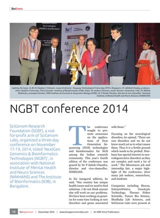 Lighting the lamp: (L-R) Dr Stephan C Schuster, research director, Nanyang Technological University (NTU), Singapore; Dr Akhilesh Pandey, professor, 
Johns Hopkins University, USA & founder, Institute of Bioinformatics (IOB), India; Dr Andrew Peterson, senior director, Genentech, USA; Dr Mithali 
Mukherjee, principal scientist, CSIR-Institute of Genomics & Integrative Biology (IGIB); Dr P Satish Chandra, director & vice-chancellor, National 
SciGenom Research 
Foundation (SGRF), a not-for- 
profit arm of SciGenom 
Labs, organized a three-day 
conference on November 
17-19, 2014, titled ‘NextGen 
Genomics & Bioinformatics 
Technologies (NGBT)’, in 
association with National 
Institute of Mental Health 
and Neuro Sciences 
(NIMHANS) and The Institute 
of Bioinformatics (IOB), in 
Bangalore. 
Institute of Mental Health and Neuro Sciences (NIMHANS) 
The conference 
sought to pro-mote 
awareness 
on the applica-tions 
of Next 
Generation Se-quencing 
(NGS) technologies 
and bioinformatics for NGS 
among the Indian research 
community. This year’s fourth 
edition of the conference was 
graced by Dr P Satish Chandra, 
director and vice-chancellor, 
NIMHANS. 
In his inaugural address, he 
said, “Our country has unique 
health issues and we need to find 
solutions. I do not think anyone 
else will work on our problems. 
We have been working on genet-ics 
for some time looking at rare 
disorders and genes associated 
with them.” 
Focusing on the neurological 
disorders, he opined, “There are 
rare disorders and we do not 
know much yet as to what causes 
them. Thus it is a fertile ground 
which needs to be probed. Nim-hans 
has special interest in neu-rodegenerative 
58 BioSpectrum | December 2014 | www.biospectrumindia.com | An MM Activ Publication 
disorders as they 
are complex and need a lot of 
work.” The lifesciences job and 
internship fair, a major high-light 
of the conference, drew 
many job seekers, researchers, 
and students. 
Companies including Biocon, 
InterpretOmics, Genotypic 
Technology, Thermo Fisher 
Scientific, Future Bio Science, 
Shodhaka Life Sciences, and 
SciGenom Labs were present at 
BioEvent 
NGBT conference 2014 
 