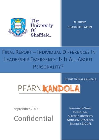 AUTHOR:
CHARLOTTE AXON
REPORT TO PEARN KANDOLA
INSTITUTE OF WORK
PSYCHOLOGY,
SHEFFIELD UNIVERSITY
MANAGEMENT SCHOOL,
SHEFFIELD S10 1FL
September 2015
Confidential
FINAL REPORT – INDIVIDUAL DIFFERENCES IN
LEADERSHIP EMERGENCE: IS IT ALL ABOUT
PERSONALITY?
 