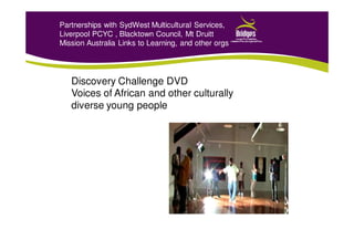 Partnerships with SydWest Multicultural Services,
Liverpool PCYC , Blacktown Council, Mt Druitt
Mission Australia Links to Learning, and other orgs
Discovery Challenge DVD
Voices of African and other culturally
diverse young people
 