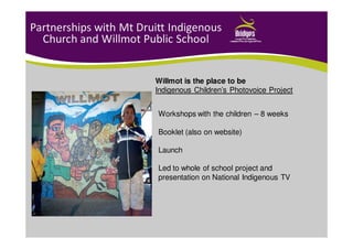 Partnerships with Mt Druitt Indigenous
Church and Willmot Public School
Workshops with the children – 8 weeks
Booklet (also on website)
Launch
Led to whole of school project and
presentation on National Indigenous TV
Willmot is the place to be
Indigenous Children’s Photovoice Project
 