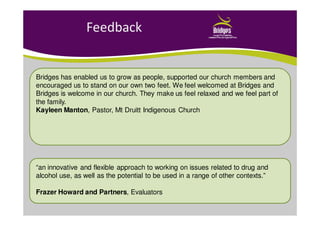 Feedback
Bridges has enabled us to grow as people, supported our church members and
encouraged us to stand on our own two feet. We feel welcomed at Bridges and
Bridges is welcome in our church. They make us feel relaxed and we feel part of
the family.
Kayleen Manton, Pastor, Mt Druitt Indigenous Church
“an innovative and flexible approach to working on issues related to drug and
alcohol use, as well as the potential to be used in a range of other contexts.”
Frazer Howard and Partners, Evaluators
 
