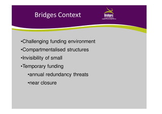 Bridges Context
•Challenging funding environment
•Compartmentalised structures
•Invisibility of small
•Temporary funding
•annual redundancy threats
•near closure
 