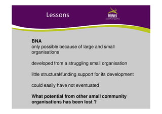 Lessons
BNA
only possible because of large and small
organisations
developed from a struggling small organisation
little structural/funding support for its development
could easily have not eventuated
What potential from other small community
organisations has been lost ?
 