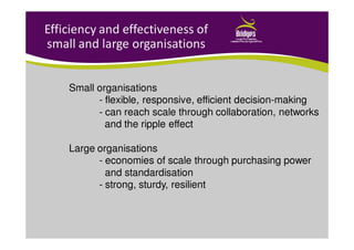 Efficiency and effectiveness of
small and large organisations
Small organisations
- flexible, responsive, efficient decision-making
- can reach scale through collaboration, networks
and the ripple effect
Large organisations
- economies of scale through purchasing power
and standardisation
- strong, sturdy, resilient
 