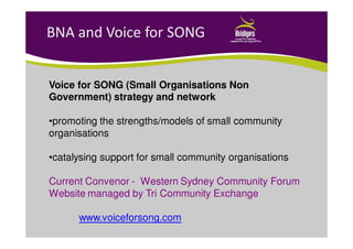 BNA and Voice for SONG
Voice for SONG (Small Organisations Non
Government) strategy and network
•promoting the strengths/models of small community
organisations
•catalysing support for small community organisations
Current Convenor - Western Sydney Community Forum
Website managed by Tri Community Exchange
www.voiceforsong.com
 