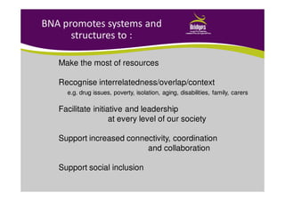 BNA promotes systems and
structures to :
Make the most of resources
Recognise interrelatedness/overlap/context
e.g. drug issues, poverty, isolation, aging, disabilities, family, carers
Facilitate initiative and leadership
at every level of our society
Support increased connectivity, coordination
and collaboration
Support social inclusion
 
