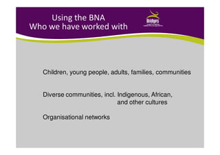Using the BNA
Who we have worked with
Children, young people, adults, families, communities
Diverse communities, incl. Indigenous, African,
and other cultures
Organisational networks
 