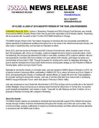 FOR IMMEDIATE RELEASE CONTACT: RONI MOORE
rmoore@vending.org
KELLY DOHERTY
kdoherty@vending.org
UP CLOSE: A LOOK AT 2016 INDUSTRY PERSON OF THE YEAR JOSH ROSENBERG
(CHICAGO) March XX, 2016 – Joshua J. Rosenberg, President and CEO of Accent Food Services, was recently
announced as NAMA’s Industry Person of the Year as part of the association’s 2016 Industry Awards. Rosenberg
will be presented with his award on April 13 at the 2016 NAMA OneShow in Chicago.
The NAMA Industry Person of the Year Award recognizes an individual who has consistently exemplified the
highest standards of professional excellence throughout his or her career in the refreshment services industry, has
been active in leadership roles, and has been an inspiration to others.
Since 2015, Josh has served as President and CEO of Accent Food Services, where he leads a team of more
than 250 employees, with a focus on innovation, customer engagementand a dynamic corporate culture. Under
his leadership, the company has delivered $18 million in new sales, maintains a 97% customer retention rate and
has expanded to more than 300 micro markets. A 21-year veteran of the industry, Josh began his career as a
merchandiser at Coca-Cola in 1995. Through his passion for vending and a vision for integrating technology, he
grew to lead the development of Coca-Cola’s North America vending sales strategy as Vice President of National
Vending Sales, before coming to Accent Foods.
Dedicated to serving the industry on a broader scale, Josh was elected to NAMA’s Board of Directors in 2015. He
is heavily involved in advocacy efforts, participating in NAMA’s DC Fly-In, where he’ll serve as a Fly-In Captain in
2016, and representing the industry in meetings with elected officials on Capitol Hill and in the Texas legislature.
An innovator working to advance the industry, Josh was a member ofthe task force instrumental in developing
NAMA’s inaugural Executive Forum, which took place in February in Silicon Valley.
Josh was recognized as one of Automatic Merchandiser’s 2015 Pros to Know and he currently sits on the board of
Unified Strategies Group and serves as an advisory board member for USConnect. In his free time, he coaches
youth baseball and basketball. Josh resides in Austin, Texas with his wife Rebecca and their 3 children. He is a
graduate of Madison University with a degree in Marketing.
About the Awards:
The NAMA Industry Awards are presented to individuals that best exemplify support of the refreshment services
industry through a history of service and leadership throughout the industry and in their own communities. They
must be innovative, possess a willingness to expand conventional practices and follow ethical business standards
in accordance with the NAMA code of ethics.
-- More --
 