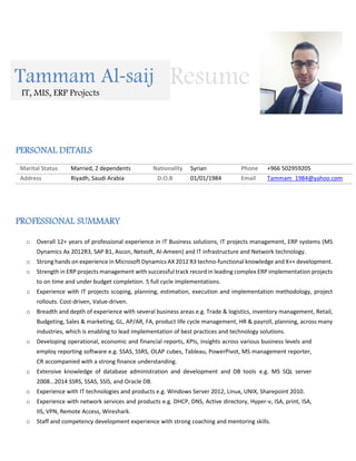 PERSONAL DETAILS
Marital Status Married, 2 dependents Nationality Syrian Phone +966 502959205
Address Riyadh, Saudi Arabia D.O.B 01/01/1984 Email Tammam_1984@yahoo.com
PROFESSIONAL SUMMARY
o Overall 12+ years of professional experience in IT Business solutions, IT projects management, ERP systems (MS
Dynamics Ax 2012R3, SAP B1, Ascon, Netsoft, Al-Ameen) and IT infrastructure and Network technology.
o Strong hands on experience in Microsoft Dynamics AX 2012 R3 techno-functional knowledge and X++ development.
o Strength in ERP projects management with successful track record in leading complex ERP implementation projects
to on time and under budget completion. 5 full cycle implementations.
o Experience with IT projects scoping, planning, estimation, execution and implementation methodology, project
rollouts. Cost-driven, Value-driven.
o Breadth and depth of experience with several business areas e.g. Trade & logistics, inventory management, Retail,
Budgeting, Sales & marketing, GL, AP/AR, FA, product life cycle management, HR & payroll, planning, across many
industries, which is enabling to lead implementation of best practices and technology solutions.
o Developing operational, economic and financial reports, KPIs, insights across various business levels and
employ reporting software e.g. SSAS, SSRS, OLAP cubes, Tableau, PowerPivot, MS management reporter,
CR accompanied with a strong finance understanding.
o Extensive knowledge of database administration and development and DB tools e.g. MS SQL server
2008...2014 SSRS, SSAS, SSIS, and Oracle DB.
o Experience with IT technologies and products e.g. Windows Server 2012, Linux, UNIX, Sharepoint 2010.
o Experience with network services and products e.g. DHCP, DNS, Active directory, Hyper-v, ISA, print, ISA,
IIS, VPN, Remote Access, Wireshark.
o Staff and competency development experience with strong coaching and mentoring skills.
Tammam Al-saij
IT, MIS, ERP Projects
Resume
 