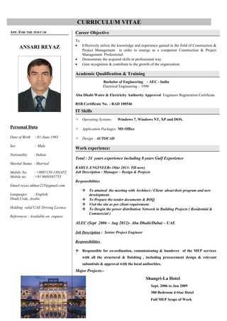 CURRICULUM VITAE
APP. FOR THE POST OF
ANSARI REYAZ
Personal Data
Date of Birth : 01-June-1965
Sex : Male
Nationality : Indian
Marital Status : Married
Mobile No. : +0097150 1301452
Mobile no. :+91 9689385753
Email:reyaz.akhtar225@gmail.com
Languages : English,
Hindi,Urdu ,Arabic
Holding valid UAE Driving Licence
References : Available on request.
Career Objective
To
• Effectively utilize the knowledge and experience gained in the field of Construction &
Project Management in order to emerge as a competent Construction & Project
Management Professional.
• Demonstrate the acquired skills in professional way.
• Gain recognition & contribute to the growth of the organization.
Academic Qualification & Training
Bachelor of Engineering - AEC - India
Electrical Engineering – 1990
Abu Dhabi Water & Electricity Authority Approved Engineers Registration Certificate
RSB Certificate No. : RAD 100546
IT Skills
 Operating Systems: Windows 7, Windows NT, XP and DOS.
 Application Packages: MS Office
 Design : AUTOCAD
Work experience:
Total : 24 years experience including 8 years Gulf Experience
RAHUL ENGINEERs (Mar 2013- Till now)
Job Description : Manager – Design & Projects
Responsibilities
 To attained the meeting with Architect / Client about their program and new
development.
 To Prepare the tender documents & BOQ.
 Visit the site as per client requirement.
 To Desgin the power distribution Network in Building Projects ( Residential &
Commercial )
ALEC (Sept 2006 – Aug 2012)- Abu Dhabi/Dubai – UAE
Job Description : Senior Project Engineer
Responsibilities
 Responsible for co-ordination, commissioning & handover of the MEP services
with all the structural & finishing , including procurement design & relevant
submittals & approval with the local authorities.
Major Projects:-
Shangri-La Hotel
Sept. 2006 to Jun 2009
300 Bedroom 4-Star Hotel
Full MEP Scope of Work
 