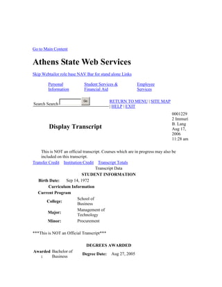 Go to Main Content
Athens State Web Services
Skip Webtailor role base NAV Bar for stand alone Links
Personal
Information
Student Services &
Financial Aid
Employee
Services
Search Search
Go RETURN TO MENU | SITE MAP
| HELP | EXIT
Display Transcript
0001229
2 Immuri
B. Lang
Aug 17,
2006
11:28 am
This is NOT an official transcript. Courses which are in progress may also be
included on this transcript.
Transfer Credit Institution Credit Transcript Totals
Transcript Data
STUDENT INFORMATION
Birth Date: Sep 14, 1972
Curriculum Information
Current Program
College:
School of
Business
Major:
Management of
Technology
Minor: Procurement
***This is NOT an Official Transcript***
DEGREES AWARDED
Awarded
:
Bachelor of
Business
Degree Date: Aug 27, 2005
 
