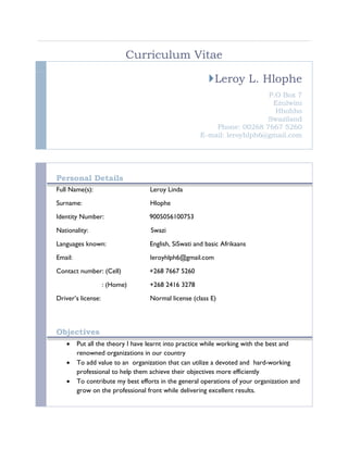 Curriculum Vitae
Leroy L. Hlophe
P.O Box 7
Ezulwini
Hhohho
Swaziland
Phone: 00268 7667 5260
E-mail: leroyhlph6@gmail.com
Personal Details
Full Name(s): Leroy Linda
Surname: Hlophe
Identity Number: 9005056100753
Nationality: Swazi
Languages known: English, SiSwati and basic Afrikaans
Email: leroyhlph6@gmail.com
Contact number: (Cell) +268 7667 5260
: (Home) +268 2416 3278
Driver’s license: Normal license (class E)
Objectives
 Put all the theory I have learnt into practice while working with the best and
renowned organizations in our country
 To add value to an organization that can utilize a devoted and hard-working
professional to help them achieve their objectives more efficiently
 To contribute my best efforts in the general operations of your organization and
grow on the professional front while delivering excellent results.
 