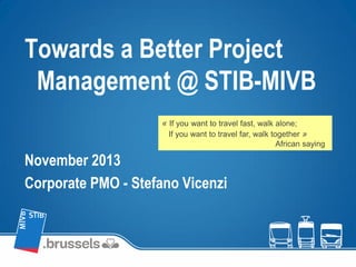 Towards a Better Project
Management @ STIB-MIVB
November 2013
Corporate PMO - Stefano Vicenzi
« If you want to travel fast, walk alone;
If you want to travel far, walk together »
African saying
 