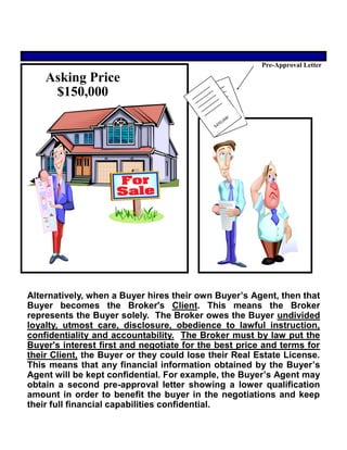 Alternatively, when a Buyer hires their own Buyer’s Agent, then that
Buyer becomes the Broker's Client. This means the Broker
represents the Buyer solely. The Broker owes the Buyer undivided
loyalty, utmost care, disclosure, obedience to lawful instruction,
confidentiality and accountability. The Broker must by law put the
Buyer's interest first and negotiate for the best price and terms for
their Client, the Buyer or they could lose their Real Estate License.
This means that any financial information obtained by the Buyer’s
Agent will be kept confidential. For example, the Buyer’s Agent may
obtain a second pre-approval letter showing a lower qualification
amount in order to benefit the buyer in the negotiations and keep
their full financial capabilities confidential.
Asking Price
$150,000
Pre-Approval Letter
 