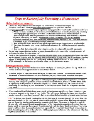 Steps to Successfully Becoming a Homeowner
Before looking at property:
 Choose a a Buyer Broker with whom you are comfortable and about whom you feel
confident about their ability to powerfully represent you and your best interests.
 Get pre-approved for a loan through a reputable mortgage lender. This benefits you in several ways:
1) When you make an offer, it will be more powerful in the eyes of a seller, because, by obtaining
a mortgage pre-approval, you show that you have taken care of the financial aspect of
purchasing a home. (One major concern for people who are selling their homes is, “Will the
buyer be able to buy the house?”) Being able to prove to a seller that you are already
financially qualified for a loan could allow you to purchase a property for LESS than someone
who cannot prove that they are financially qualified.
2) You will be able to see ahead of time what your monthly mortgage payment is going to be.
3) Save time by making sure you are looking only at properties within your desired spending
limit.
4) You can find the best possible interest rates and the lowest possible monthly payments!
 Decide what you are looking for in a property in your ideal price range. (for example, number of
bedrooms, location, size, amenities, etc.)
 Drive by each prospective property to observe neighborhoods before seeing inside of homes. In other
words, become familiar with the neighborhood before falling in love with a particular home. Owning
a home in an area in which you are comfortable makes a HUGE difference in your quality of life
AND, ultimately, in the home’s re-sale value when you decide to move again.
Finding your new home:
 After driving by properties that seem to match what you are looking for, choose the top 3 to 5 and
contact us to schedule appointments to look at those homes.
 It is often helpful to take notes about what you like and what you don’t like about each home. Feel
free to talk with us to help make the best decisions (for you) about which home best suits your
IMPORTANT: If you go to Open Houses without your agent, tell the seller’s agent that you ARE
working with a buyer’s agent and present our business card to them. DO NOT SHOW INTEREST
in a property in the presence of the seller’s agent!! As Donald Trump says, “If you want to buy
something, it’s obviously in your best interest to convince the seller that what he’s got isn’t worth
very much.”
 When you have identified the home you want, it is time to make an offer. As Buyer Agents, we can
prepare an analysis on the home of your choice. This will ensure that you don’t pay more than fair
market value. It is your Buyer’s Agent’s duty to negotiate the best possible price and terms for you.
TIP: The higher your deposit (at the offer and the Purchase & Sales agreement), the better deal you
can sometimes get. At the very least, it serves to add credibility to your offer. The lower the deposit
you put down, the less bargaining position you potentially have. The reason is that sellers typically
view an offer with a small deposit as putting more of the risk onto them, as the seller, since they are
taking a risk in removing the property from the market while the buyer has less at stake. That being
said, we all know that there are limits to what is possible for every individual. But, it is important to
think from the perspective of the seller who will be judging your offer and take into account why they
might select one offer over another.
 