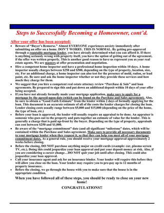 Steps to Successfully Becoming a Homeowner, cont’d.
After your offer has been accepted:
 Beware of “Buyer’s Remorse.” Almost EVERYONE experiences anxiety immediately after
submitting an offer on a home. DON’T WORRY. THIS IS NORMAL. By getting pre-approved
through a reputable mortgage lender, you have already determined what you can afford it. If there
is anything seriously wrong with property itself, you have the option of getting out of the agreement,
if the offer was written properly. This is another good reason to have us represent you as your real
estate agents. We are masters at offer presentation and negotiation.
 Hire a competent home inspector and have a professional home inspection within 10 days. A home
inspector usually charges between $250 and $500, depending on the type of property, location, size,
etc. For an additional charge, a home inspector can also test for the presence of mold, radon, or lead
paint, etc. Be sure and ask the home inspector whether or not they provide these services and how
much they charge for them.
 We suggest that you hire a competent real estate attorney review “Purchase & Sale” and loan
agreements. Be prepared to sign this and put down an additional deposit within 10 days of your offer
being accepted.
 If you have not already formally made your mortgage application, make sure to apply for a
mortgage by the agreed-upon date (which can be found on the Purchase and Sales agreement). Also,
be sure to obtain a “Good Faith Estimate” from the lender within 2 days of formally applying for the
loan. This document is an accurate estimate of all of the costs the lender charges for closing the loan.
Lender closing costs usually range between $5,000 and $15,000 (depending on the price of the home,
the type of loan, etc.)
 Before your loan is approved, the lender will usually require an appraisal to be done. An appraiser is
someone who goes out to the property and puts together an estimate of value for the lender. This is
generally a charge that is paid up-front by the buyer. Depending on the type of property, appraisals
can cost between $250 and $1,000.
 Be aware of the “mortgage commitment” date (and all significant “milestone” dates, which will be
contained within the Purchase and Sales agreement. Make sure to provide all necessary documents
to your mortgage lender when they request it, so that they can help you meet all of your mortgage
commitment dates. As a general rule, you should receive your mortgage approval approximately 2
weeks before closing.
 Before the closing, DO NOT purchase anything major on credit cards (example: car, plasma screen
TV, etc.). Doing this could jeopardize your loan approval and put your deposit money at risk. Also, if
you are considering a career change…DO NOT quit your job until after closing. This could also
jeopardize your loan approval.
 Call your insurance agent and ask for an insurance binder. Your lender will require this before they
will allow you close on the loan. Your lender may require you to pre-pay up to 12 months of
property insurance.
 Before the closing, we go through the house with you to make sure that the house is in the
appropriate condition.
When you have followed all of these steps, you should be ready to close on your new
home!
CONGRATULATIONS!!
 