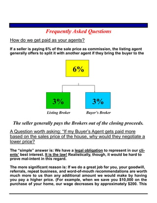 Frequently Asked Questions
How do we get paid as your agents?
If a seller is paying 6% of the sale price as commission, the listing agent
generally offers to split it with another agent if they bring the buyer to the
6%
3% 3%
Listing Broker Buyer’s Broker
The seller generally pays the Brokers out of the closing proceeds.
A Question worth asking: “If my Buyer’s Agent gets paid more
based on the sales price of the house, why would they negotiate a
lower price?
The “simple” answer is: We have a legal obligation to represent in our cli-
ents’ best interest. It is the law! Realistically, though, it would be hard to
prove mal-intent in this regard.
The more significant reason is: If we do a great job for you, your goodwill,
referrals, repeat business, and word-of-mouth recommendations are worth
much more to us than any additional amount we would make by having
you pay a higher price. (For example, when we save you $10,000 on the
purchase of your home, our wage decreases by approximately $200. This
 