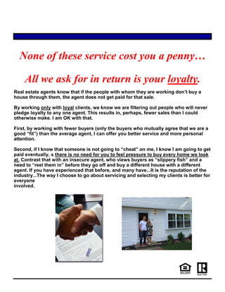None of these service cost you a penny…
All we ask for in return is your loyalty.
Real estate agents know that if the people with whom they are working don’t buy a
house through them, the agent does not get paid for that sale.
By working only with loyal clients, we know we are filtering out people who will never
pledge loyalty to any one agent. This results in, perhaps, fewer sales than I could
otherwise make. I am OK with that.
First, by working with fewer buyers (only the buyers who mutually agree that we are a
good “fit”) than the average agent, I can offer you better service and more personal
attention.
Second, if I know that someone is not going to “cheat” on me, I know I am going to get
paid eventually, s there is no need for you to feel pressure to buy every home we look
at. Contrast that with an insecure agent, who views buyers as “slippery fish” and a
need to “reel them in” before they go off and buy a different house with a different
agent. If you have experienced that before, and many have...It is the reputation of the
industry...The way I choose to go about servicing and selecting my clients is better for
everyone
involved.
 